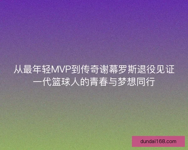 从最年轻MVP到传奇谢幕罗斯退役见证一代篮球人的青春与梦想同行