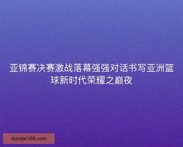 亚锦赛决赛激战落幕强强对话书写亚洲篮球新时代荣耀之巅夜