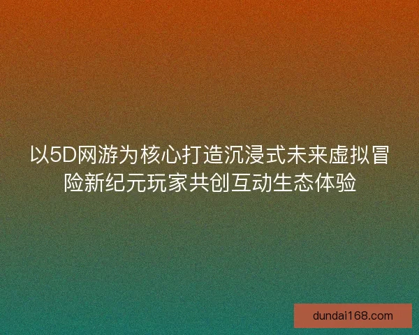 以5D网游为核心打造沉浸式未来虚拟冒险新纪元玩家共创互动生态体验