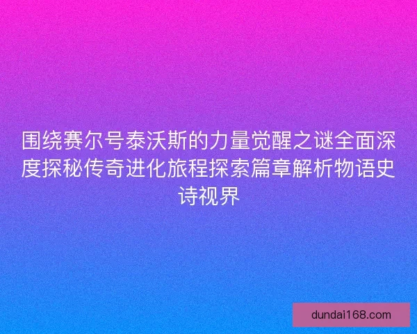 围绕赛尔号泰沃斯的力量觉醒之谜全面深度探秘传奇进化旅程探索篇章解析物语史诗视界