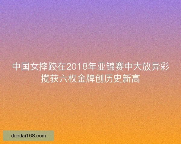 中国女摔跤在2018年亚锦赛中大放异彩揽获六枚金牌创历史新高