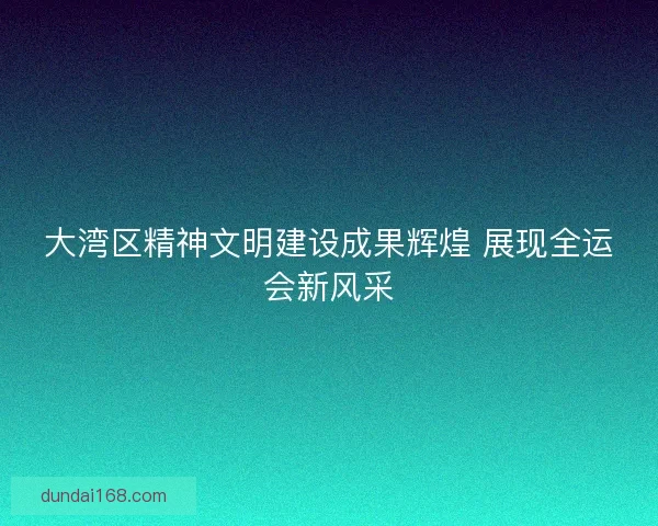 大湾区精神文明建设成果辉煌 展现全运会新风采