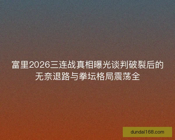 富里2026三连战真相曝光谈判破裂后的无奈退路与拳坛格局震荡全