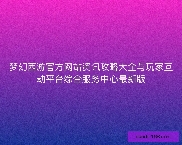 梦幻西游官方网站资讯攻略大全与玩家互动平台综合服务中心最新版