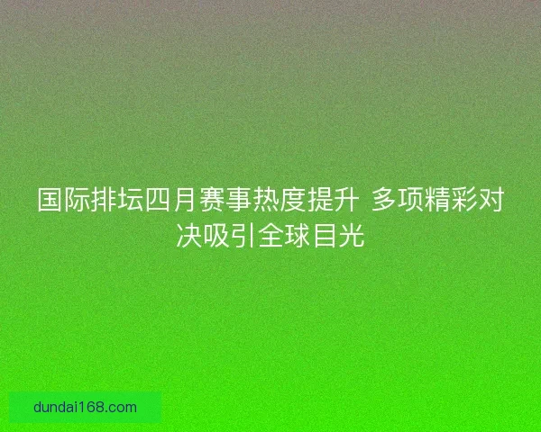 国际排坛四月赛事热度提升 多项精彩对决吸引全球目光