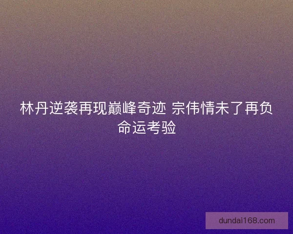 林丹逆袭再现巅峰奇迹 宗伟情未了再负命运考验