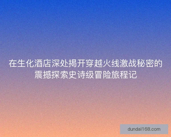 在生化酒店深处揭开穿越火线激战秘密的震撼探索史诗级冒险旅程记